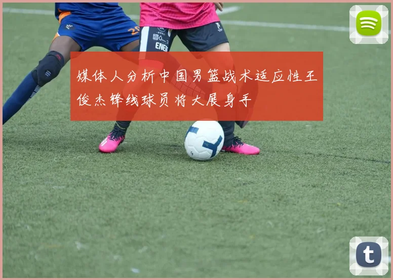 媒体人分析中国男篮战术适应性王俊杰锋线球员将大展身手