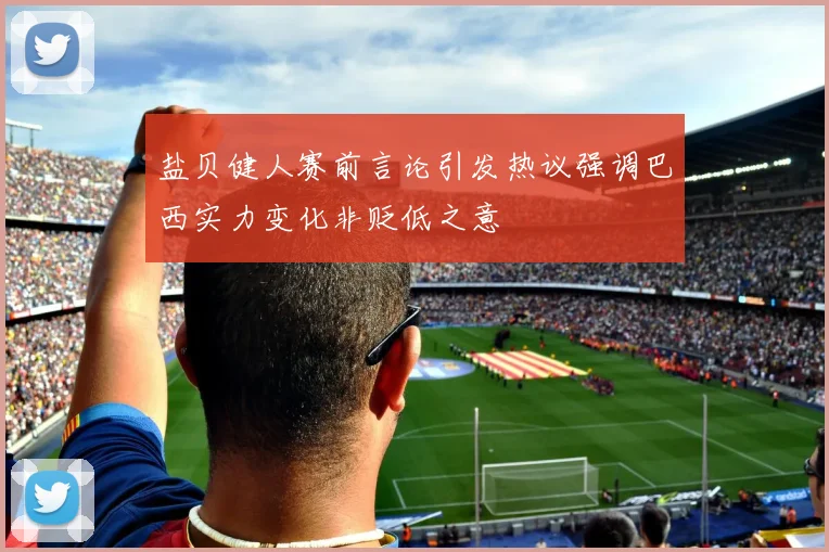 盐贝健人赛前言论引发热议强调巴西实力变化非贬低之意