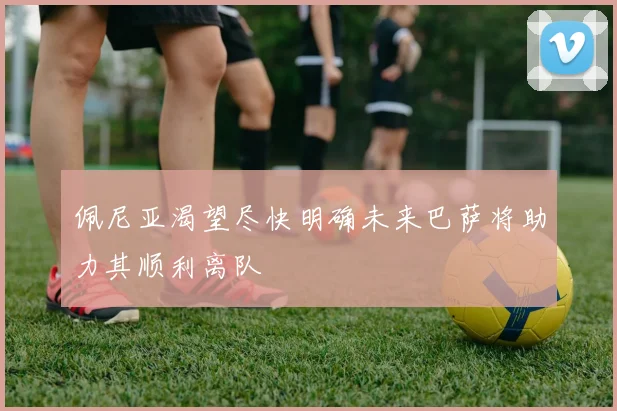 佩尼亚渴望尽快明确未来巴萨将助力其顺利离队