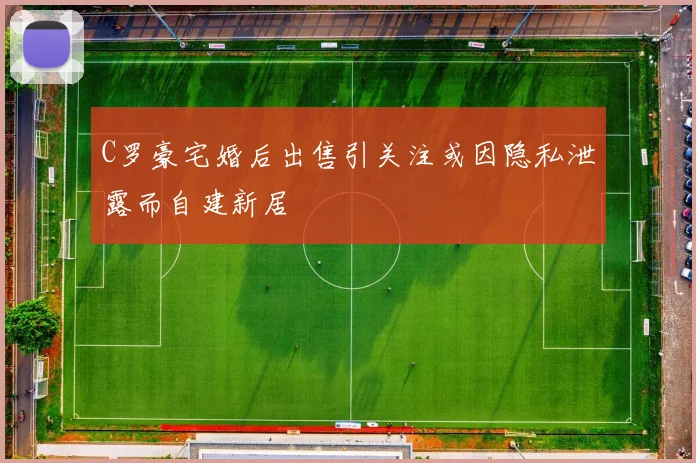 C罗豪宅婚后出售引关注或因隐私泄露而自建新居