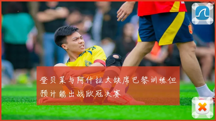 登贝莱与阿什拉夫缺席巴黎训练但预计能出战欧冠决赛