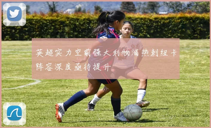 英超实力空前强大利物浦热刺纽卡阵容深度亟待提升