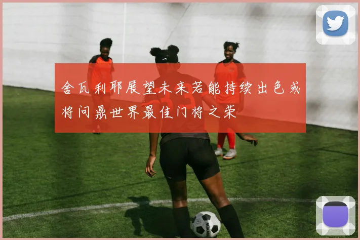 舍瓦利耶展望未来若能持续出色或将问鼎世界最佳门将之荣