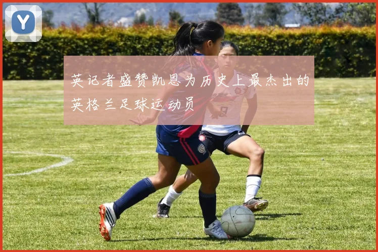 英记者盛赞凯恩为历史上最杰出的英格兰足球运动员