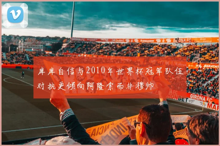 库库自信与2010年世界杯冠军队伍对抗更倾向阿隆索而非穆帅
