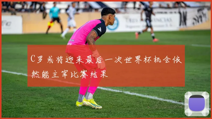 C罗或将迎来最后一次世界杯机会依然能主宰比赛结果