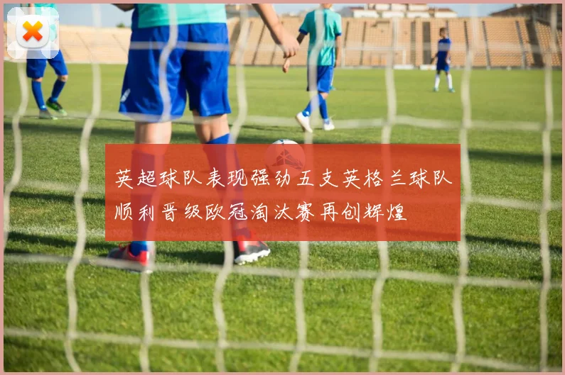 英超球队表现强劲五支英格兰球队顺利晋级欧冠淘汰赛再创辉煌