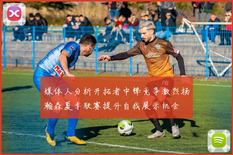 媒体人分析开拓者中锋竞争激烈杨瀚森夏季联赛提升自我展示机会