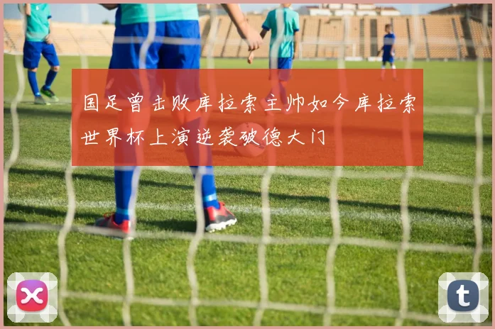 国足曾击败库拉索主帅如今库拉索世界杯上演逆袭破德大门