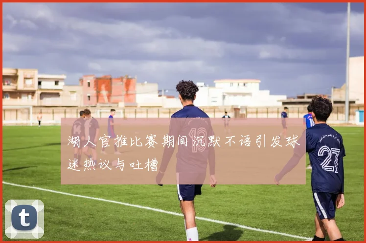 湖人官推比赛期间沉默不语引发球迷热议与吐槽