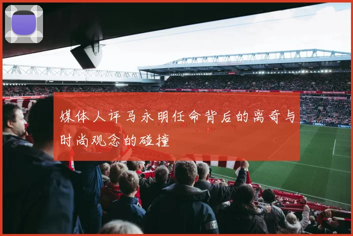 媒体人评马永明任命背后的离奇与时尚观念的碰撞