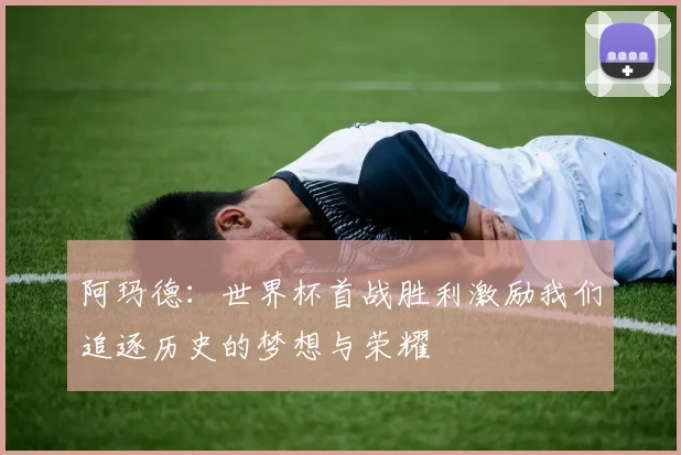 阿玛德：世界杯首战胜利激励我们追逐历史的梦想与荣耀