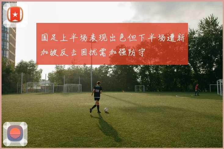 国足上半场表现出色但下半场遭新加坡反击困扰需加强防守