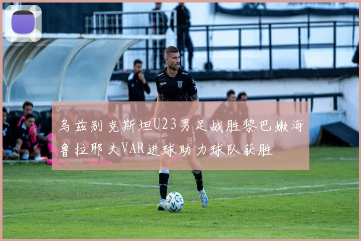 乌兹别克斯坦U23男足战胜黎巴嫩海鲁拉耶夫VAR进球助力球队获胜