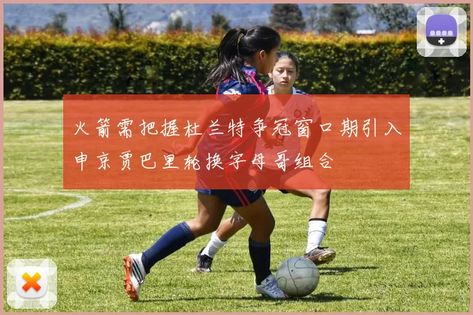 火箭需把握杜兰特争冠窗口期引入申京贾巴里轮换字母哥组合
