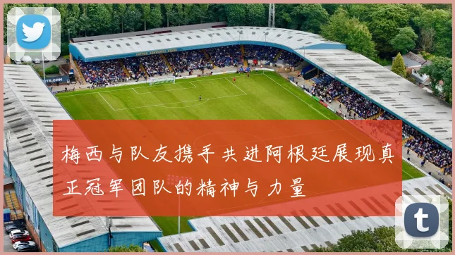 梅西与队友携手共进阿根廷展现真正冠军团队的精神与力量