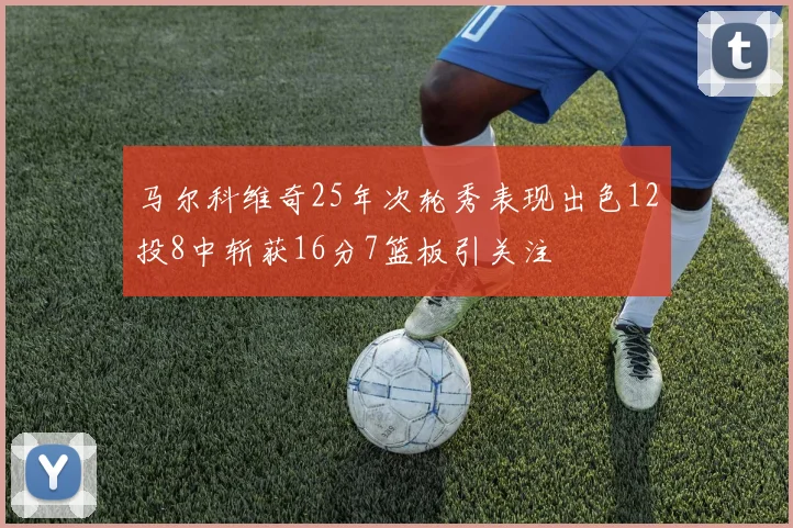 马尔科维奇25年次轮秀表现出色12投8中斩获16分7篮板引关注