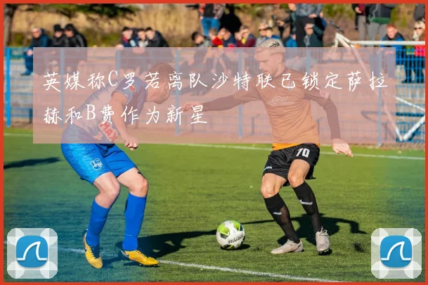英媒称C罗若离队沙特联已锁定萨拉赫和B费作为新星