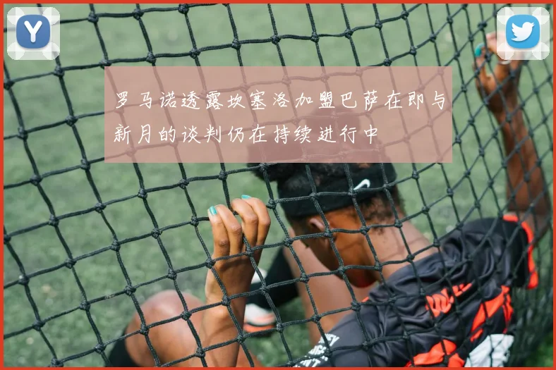 罗马诺透露坎塞洛加盟巴萨在即与新月的谈判仍在持续进行中
