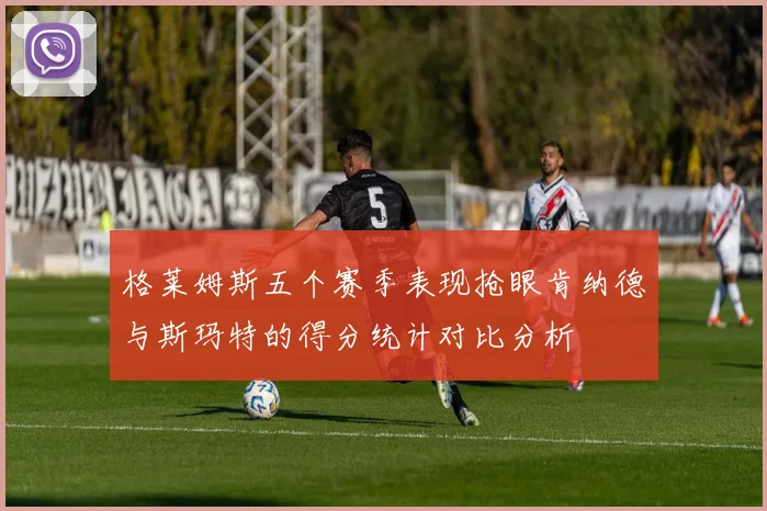 格莱姆斯五个赛季表现抢眼肯纳德与斯玛特的得分统计对比分析