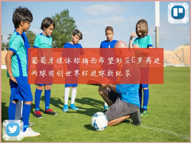 葡萄牙媒体称梅西希望渺茫C罗再进两球将创世界杯进球新纪录