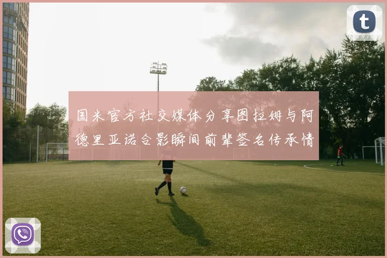国米官方社交媒体分享图拉姆与阿德里亚诺合影瞬间前辈签名传承情怀