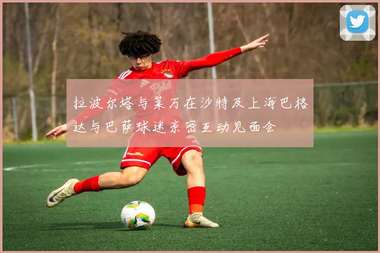 拉波尔塔与莱万在沙特及上海巴格达与巴萨球迷亲密互动见面会