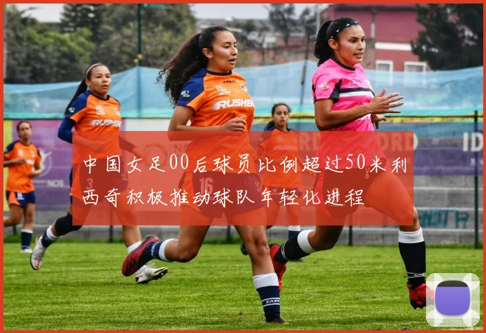 中国女足00后球员比例超过50米利西奇积极推动球队年轻化进程